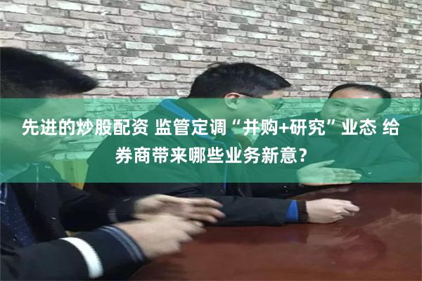 先进的炒股配资 监管定调“并购+研究”业态 给券商带来哪些业务新意？