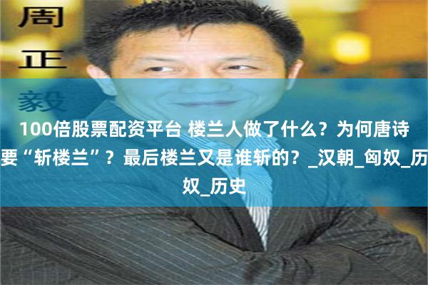 100倍股票配资平台 楼兰人做了什么？为何唐诗里要“斩楼兰”？最后楼兰又是谁斩的？_汉朝_匈奴_历史