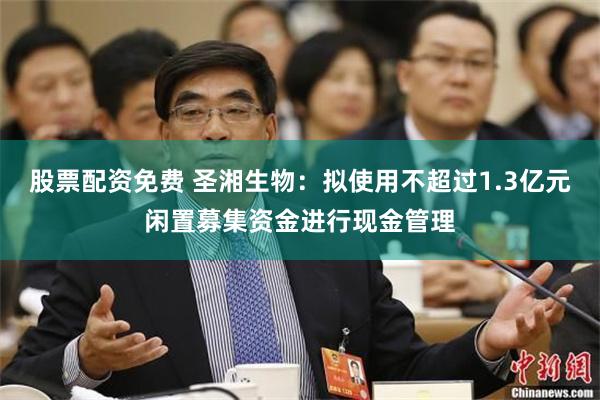 股票配资免费 圣湘生物：拟使用不超过1.3亿元闲置募集资金进行现金管理