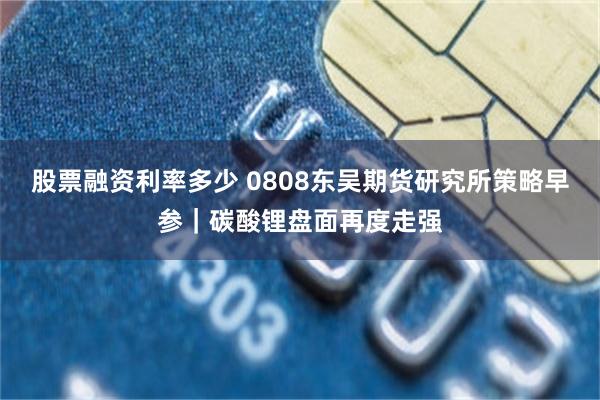 股票融资利率多少 0808东吴期货研究所策略早参｜碳酸锂盘面再度走强