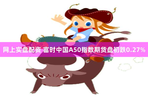 网上实盘配资 富时中国A50指数期货盘初跌0.27%