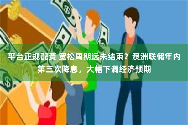 平台正规配资 宽松周期远未结束？澳洲联储年内第三次降息，大幅下调经济预期