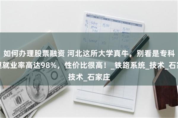 如何办理股票融资 河北这所大学真牛，别看是专科，但就业率高达98%，性价比很高！_铁路系统_技术_石家庄