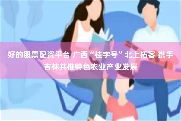 好的股票配资平台 广西“桂字号”北上拓客 携手吉林共推特色农业产业发展