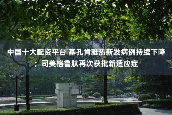 中国十大配资平台 基孔肯雅热新发病例持续下降；司美格鲁肽再次获批新适应症