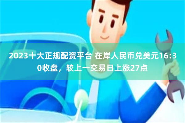 2023十大正规配资平台 在岸人民币兑美元16:30收盘，较上一交易日上涨27点
