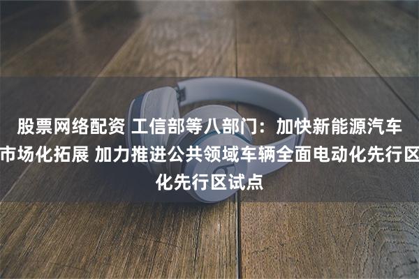 股票网络配资 工信部等八部门：加快新能源汽车全面市场化拓展 加力推进公共领域车辆全面电动化先行区试点