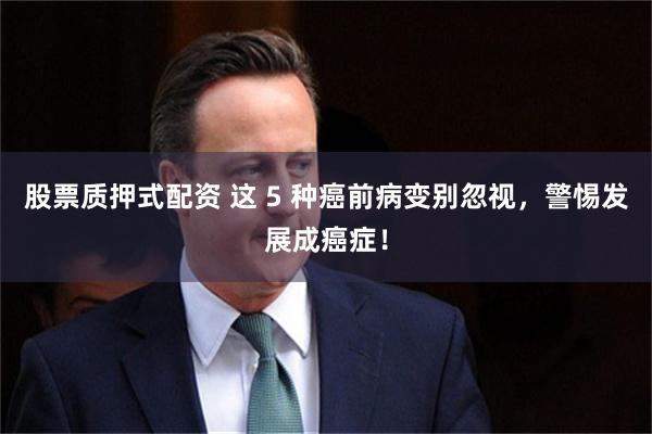 股票质押式配资 这 5 种癌前病变别忽视，警惕发展成癌症！
