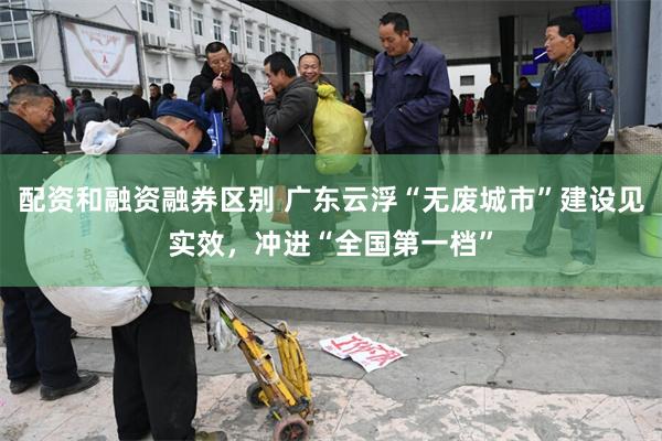 配资和融资融券区别 广东云浮“无废城市”建设见实效，冲进“全国第一档”