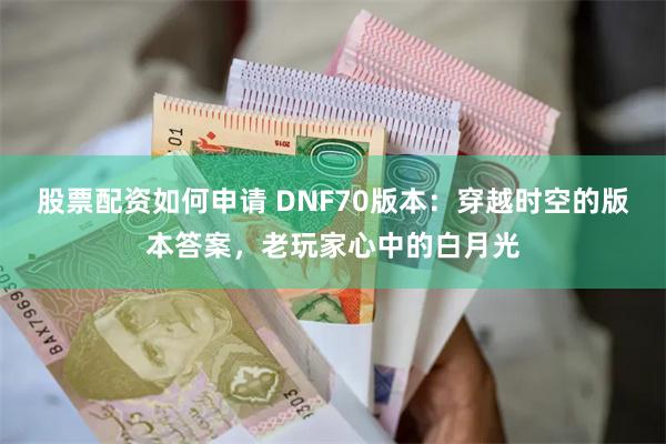 股票配资如何申请 DNF70版本：穿越时空的版本答案，老玩家心中的白月光